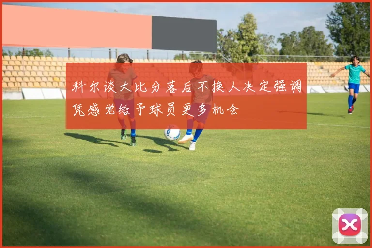 科尔谈大比分落后不换人决定强调凭感觉给予球员更多机会