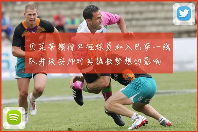 贝莱蒂期待年轻球员加入巴萨一线队并谈安帅对其执教梦想的影响
