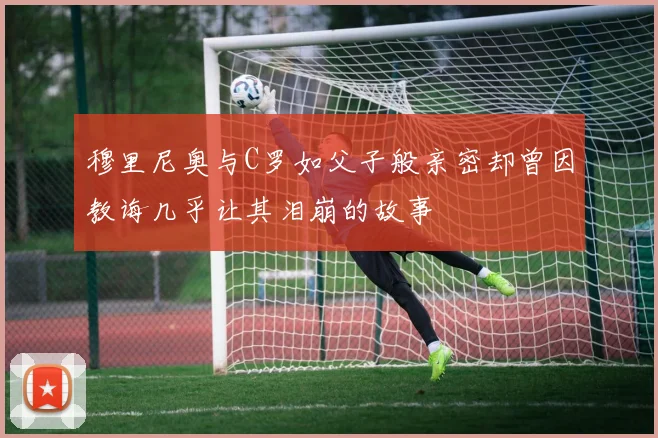 穆里尼奥与C罗如父子般亲密却曾因教诲几乎让其泪崩的故事