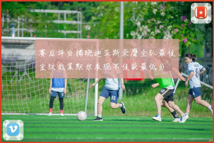 赛后评分揭晓迪亚斯荣膺全队最佳金玟哉莱默尔表现不佳获最低分