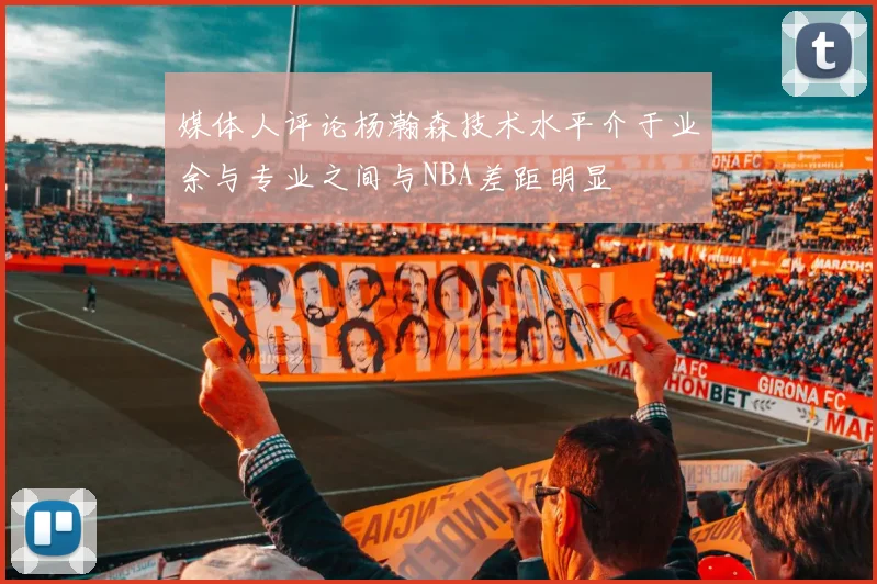 媒体人评论杨瀚森技术水平介于业余与专业之间与NBA差距明显