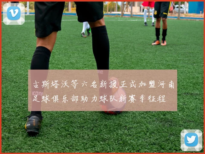 古斯塔沃等六名新援正式加盟河南足球俱乐部助力球队新赛季征程