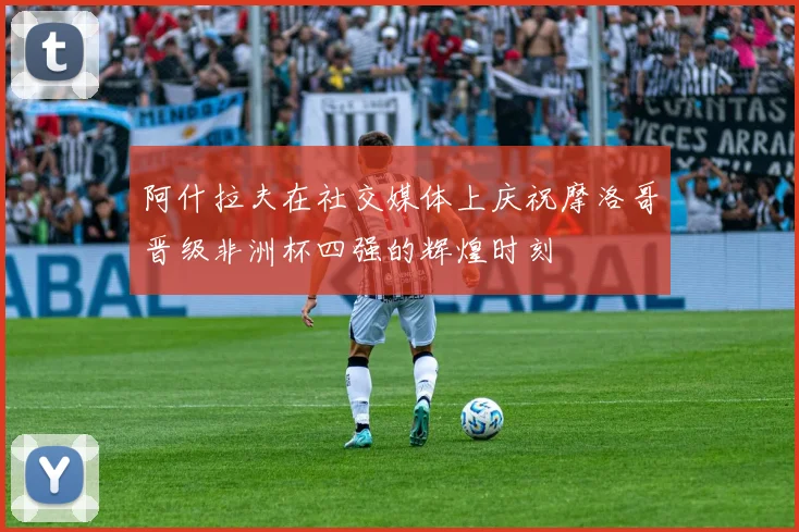 阿什拉夫在社交媒体上庆祝摩洛哥晋级非洲杯四强的辉煌时刻