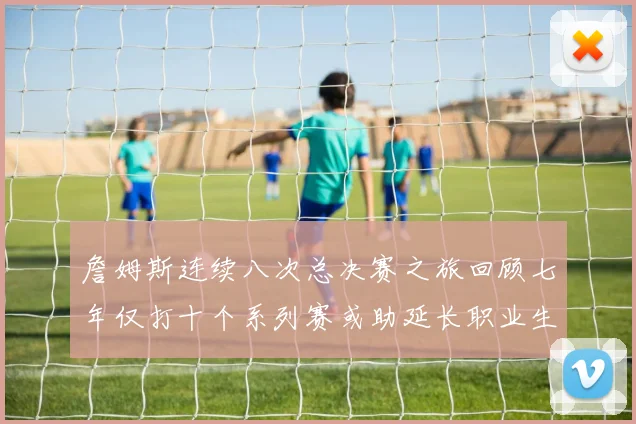 詹姆斯连续八次总决赛之旅回顾七年仅打十个系列赛或助延长职业生涯