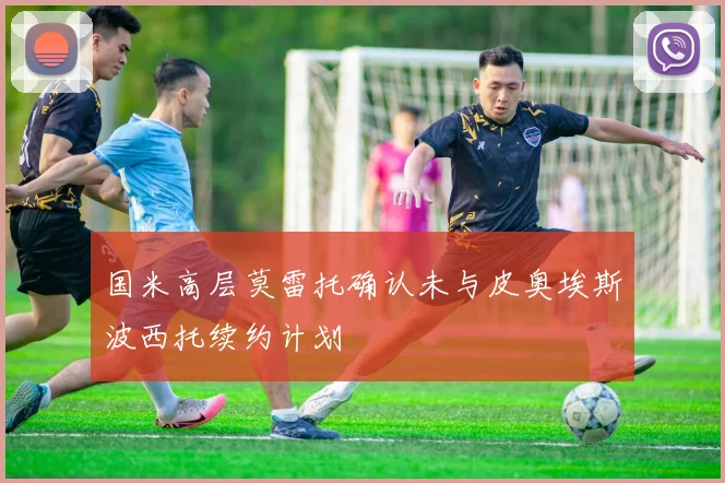 国米高层莫雷托确认未与皮奥埃斯波西托续约计划