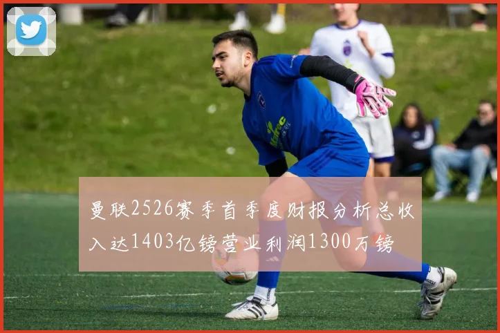 曼联2526赛季首季度财报分析总收入达1403亿镑营业利润1300万镑