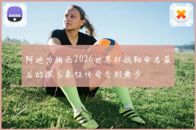 阿迪为梅西2026世界杯战靴命名最后的探戈象征传奇告别舞步