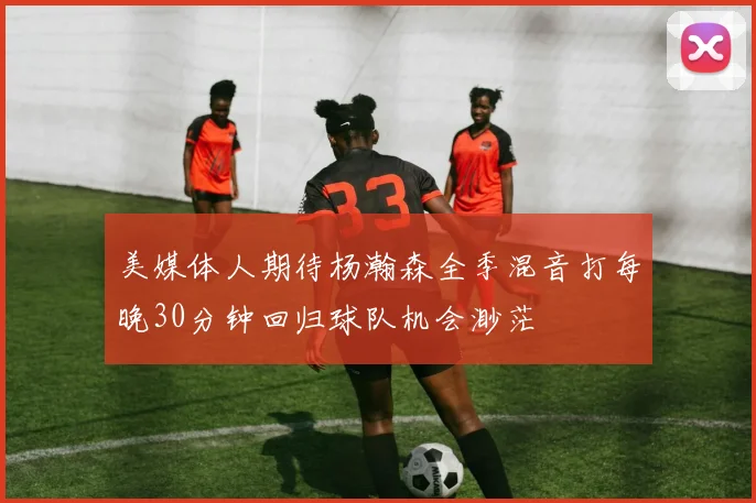 美媒体人期待杨瀚森全季混音打每晚30分钟回归球队机会渺茫